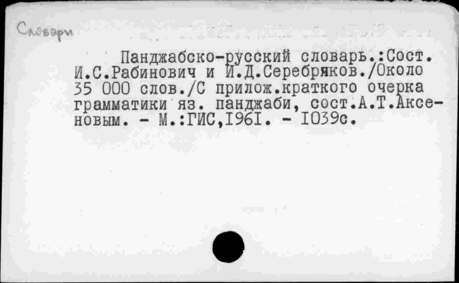 ﻿
Панджабско-русский словарь.:Сост. И.С.Рабинович и И.Д.Серебряков./Около 35 000 слов./С прилож.краткого очерка грамматики яз. панджаби, сост.А.Т.Аксеновым. - М.:ГИС,1961. - 1039с.